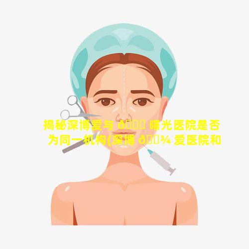 揭秘深博爱与 🐎 曙光医院是否为同一机构(深博 🌾 爱医院和深圳博爱曙光医院是一家的吗)